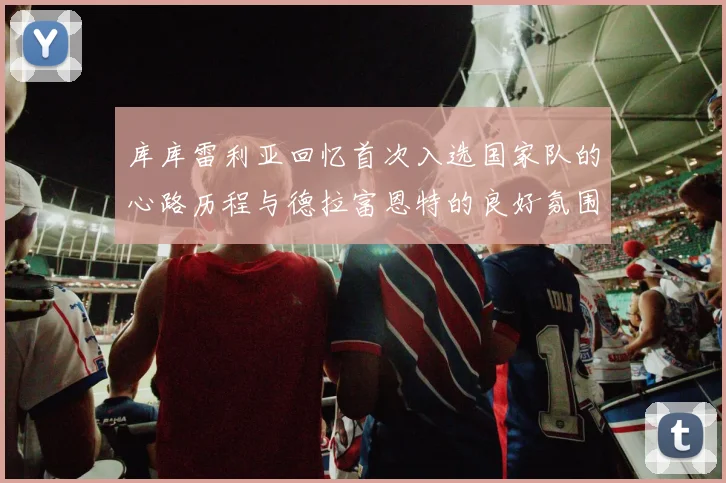 库库雷利亚回忆首次入选国家队的心路历程与德拉富恩特的良好氛围