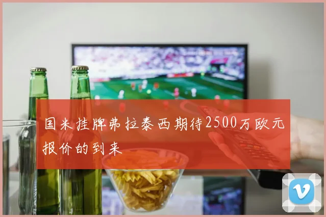 国米挂牌弗拉泰西期待2500万欧元报价的到来