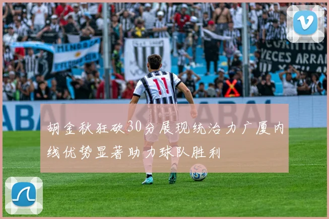 胡金秋狂砍30分展现统治力广厦内线优势显著助力球队胜利