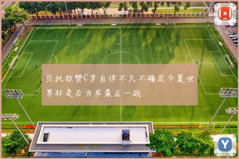 贝托称赞C罗自律不凡不确定今夏世界杯是否为其最后一战
