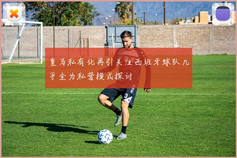 皇马私有化再引关注西班牙球队几乎全为私营模式探讨