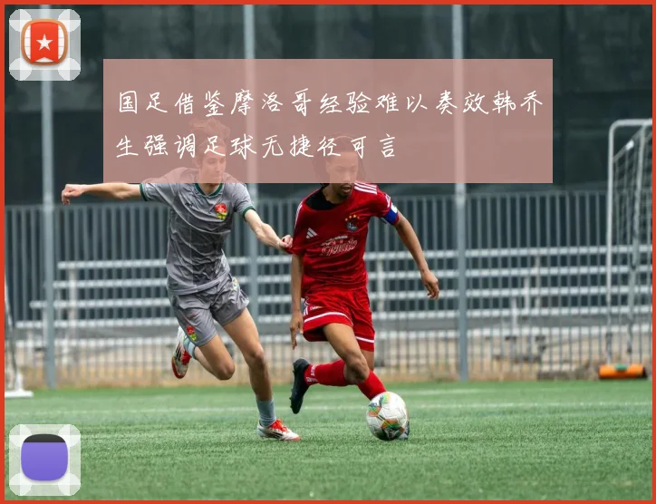 国足借鉴摩洛哥经验难以奏效韩乔生强调足球无捷径可言