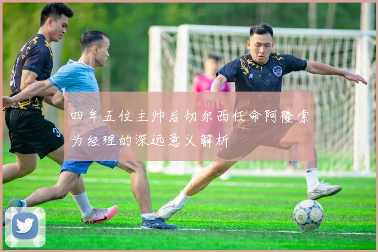 四年五位主帅后切尔西任命阿隆索为经理的深远意义解析