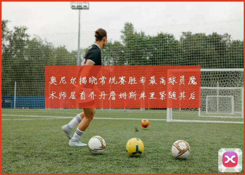 奥尼尔揭晓常规赛胜率最高球员魔术师居首乔丹詹姆斯库里紧随其后