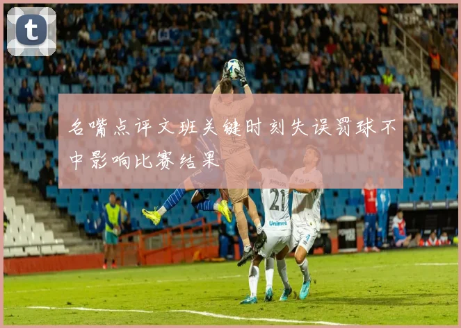 名嘴点评文班关键时刻失误罚球不中影响比赛结果