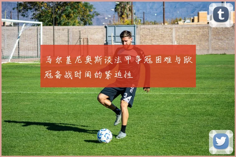 马尔基尼奥斯谈法甲争冠困难与欧冠备战时间的紧迫性