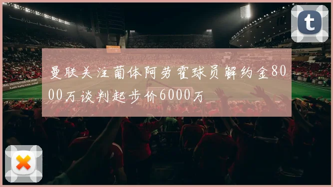 曼联关注葡体阿劳霍球员解约金8000万谈判起步价6000万
