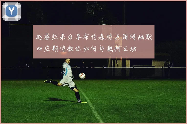 赵睿归来分享布伦森特点周琦幽默回应期待教你如何与裁判互动