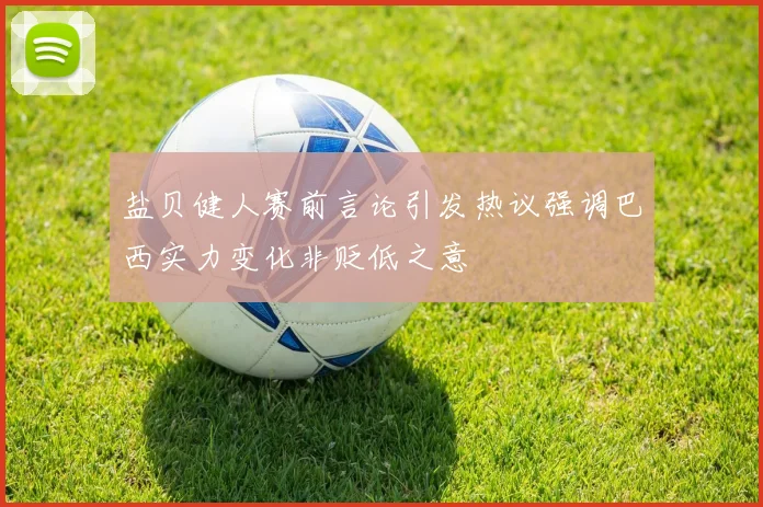 盐贝健人赛前言论引发热议强调巴西实力变化非贬低之意