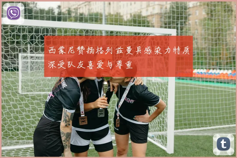 西蒙尼赞扬格列兹曼具感染力特质深受队友喜爱与尊重