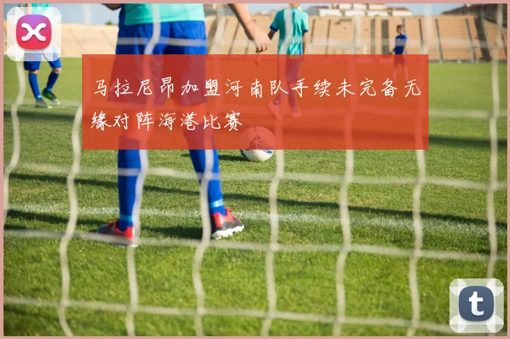马拉尼昂加盟河南队手续未完备无缘对阵海港比赛