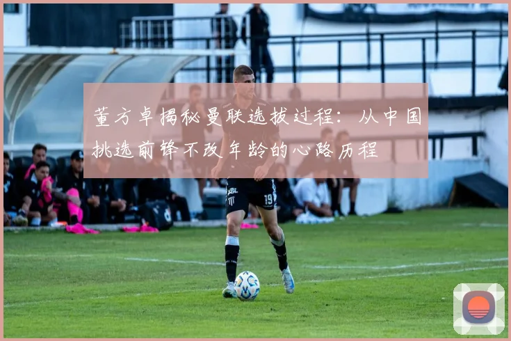 董方卓揭秘曼联选拔过程：从中国挑选前锋不改年龄的心路历程